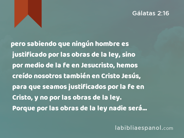 pero sabiendo que ningún hombre es justificado por las obras de la ley, sino por medio de la fe en Jesucristo, hemos creído nosotros también en Cristo Jesús, para que seamos justificados por la fe en Cristo, y no por las obras de la ley. Porque por las obras de la ley nadie será justificado. - Gálatas 2:16