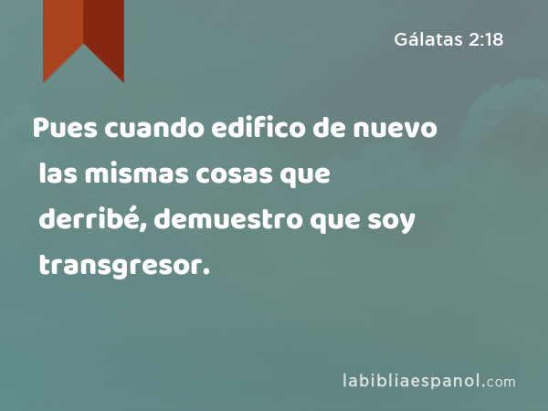 Pues cuando edifico de nuevo las mismas cosas que derribé, demuestro que soy transgresor. - Gálatas 2:18