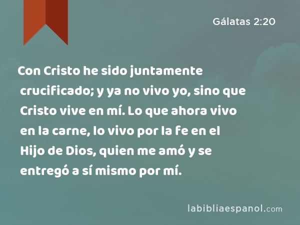 Con Cristo he sido juntamente crucificado; y ya no vivo yo, sino que Cristo vive en mí. Lo que ahora vivo en la carne, lo vivo por la fe en el Hijo de Dios, quien me amó y se entregó a sí mismo por mí. - Gálatas 2:20