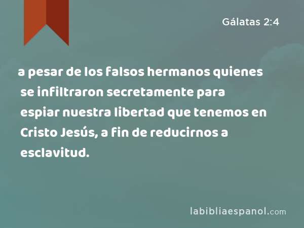 a pesar de los falsos hermanos quienes se infiltraron secretamente para espiar nuestra libertad que tenemos en Cristo Jesús, a fin de reducirnos a esclavitud. - Gálatas 2:4