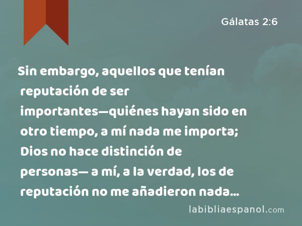 Sin embargo, aquellos que tenían reputación de ser importantes—quiénes hayan sido en otro tiempo, a mí nada me importa; Dios no hace distinción de personas— a mí, a la verdad, los de reputación no me añadieron nada nuevo. - Gálatas 2:6