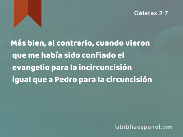 Más bien, al contrario, cuando vieron que me había sido confiado el evangelio para la incircuncisión igual que a Pedro para la circuncisión - Gálatas 2:7