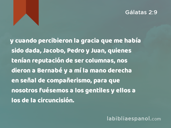 y cuando percibieron la gracia que me había sido dada, Jacobo, Pedro y Juan, quienes tenían reputación de ser columnas, nos dieron a Bernabé y a mí la mano derecha en señal de compañerismo, para que nosotros fuésemos a los gentiles y ellos a los de la circuncisión. - Gálatas 2:9