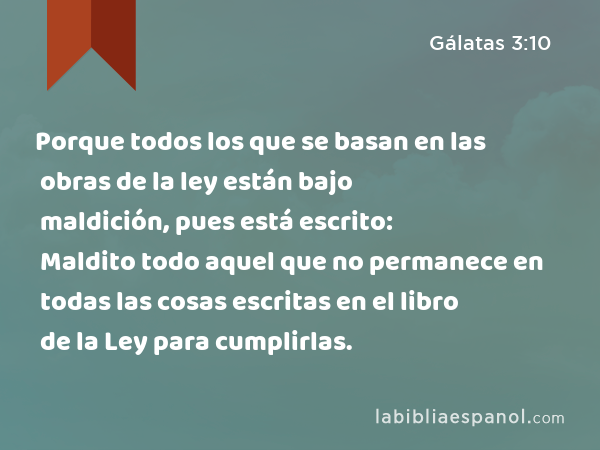 Porque todos los que se basan en las obras de la ley están bajo maldición, pues está escrito: Maldito todo aquel que no permanece en todas las cosas escritas en el libro de la Ley para cumplirlas. - Gálatas 3:10