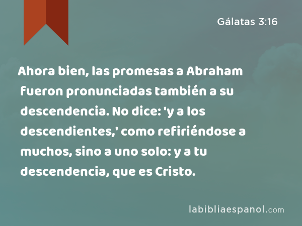 Ahora bien, las promesas a Abraham fueron pronunciadas también a su descendencia. No dice: 'y a los descendientes,' como refiriéndose a muchos, sino a uno solo: y a tu descendencia, que es Cristo. - Gálatas 3:16