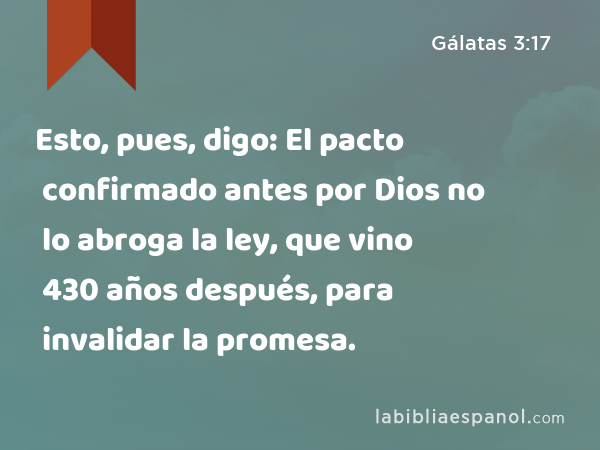 Esto, pues, digo: El pacto confirmado antes por Dios no lo abroga la ley, que vino 430 años después, para invalidar la promesa. - Gálatas 3:17