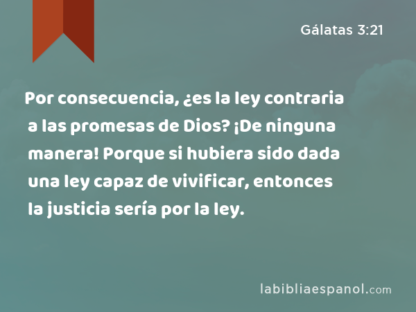 Por consecuencia, ¿es la ley contraria a las promesas de Dios? ¡De ninguna manera! Porque si hubiera sido dada una ley capaz de vivificar, entonces la justicia sería por la ley. - Gálatas 3:21