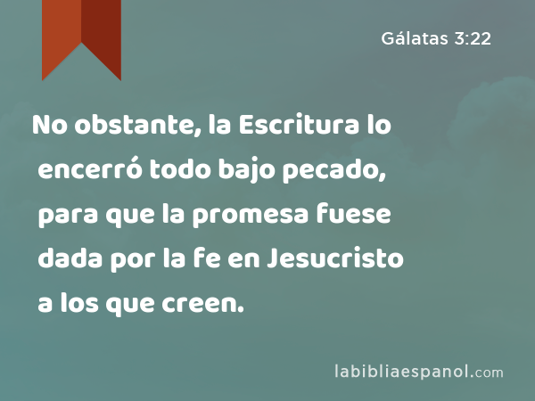 No obstante, la Escritura lo encerró todo bajo pecado, para que la promesa fuese dada por la fe en Jesucristo a los que creen. - Gálatas 3:22