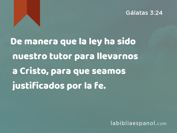 De manera que la ley ha sido nuestro tutor para llevarnos a Cristo, para que seamos justificados por la fe. - Gálatas 3:24