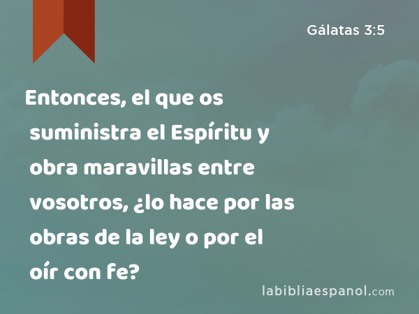 Entonces, el que os suministra el Espíritu y obra maravillas entre vosotros, ¿lo hace por las obras de la ley o por el oír con fe? - Gálatas 3:5