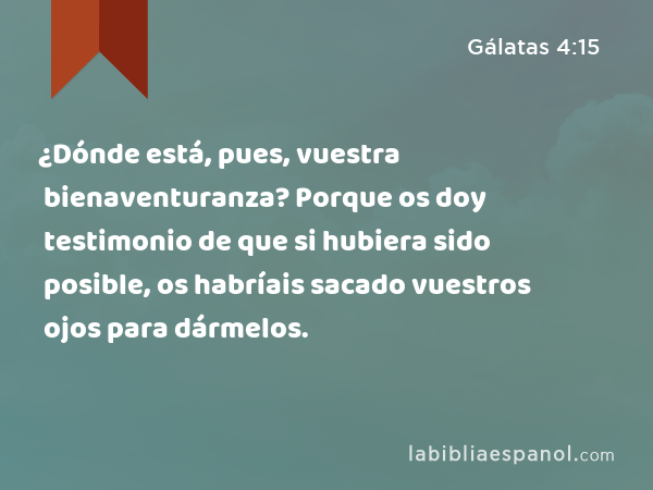 ¿Dónde está, pues, vuestra bienaventuranza? Porque os doy testimonio de que si hubiera sido posible, os habríais sacado vuestros ojos para dármelos. - Gálatas 4:15