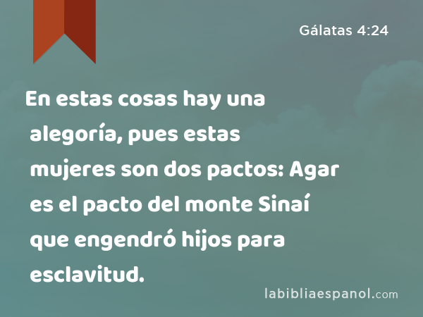 En estas cosas hay una alegoría, pues estas mujeres son dos pactos: Agar es el pacto del monte Sinaí que engendró hijos para esclavitud. - Gálatas 4:24