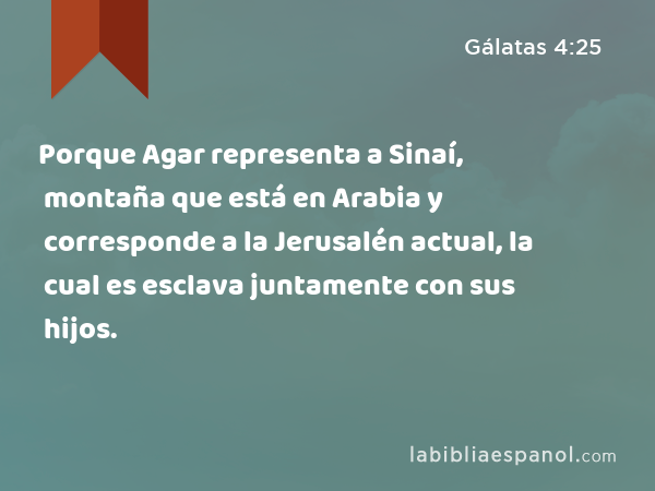 Porque Agar representa a Sinaí, montaña que está en Arabia y corresponde a la Jerusalén actual, la cual es esclava juntamente con sus hijos. - Gálatas 4:25