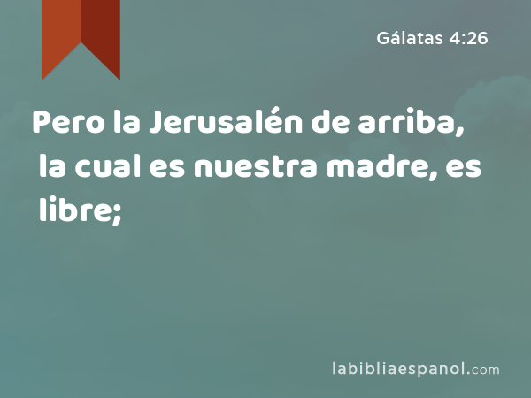 Pero la Jerusalén de arriba, la cual es nuestra madre, es libre; - Gálatas 4:26