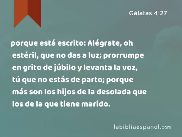 porque está escrito: Alégrate, oh estéril, que no das a luz; prorrumpe en grito de júbilo y levanta la voz, tú que no estás de parto; porque más son los hijos de la desolada que los de la que tiene marido. - Gálatas 4:27