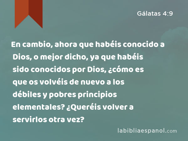 En cambio, ahora que habéis conocido a Dios, o mejor dicho, ya que habéis sido conocidos por Dios, ¿cómo es que os volvéis de nuevo a los débiles y pobres principios elementales? ¿Queréis volver a servirlos otra vez? - Gálatas 4:9