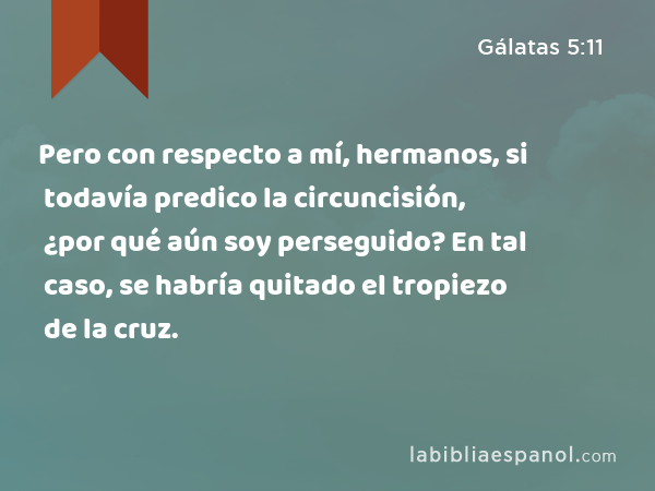 Pero con respecto a mí, hermanos, si todavía predico la circuncisión, ¿por qué aún soy perseguido? En tal caso, se habría quitado el tropiezo de la cruz. - Gálatas 5:11