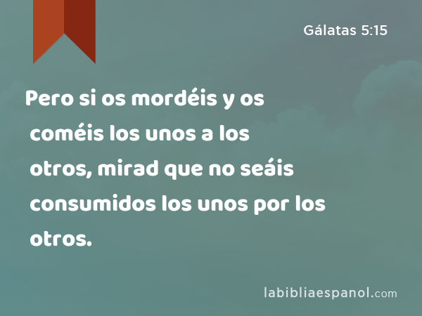 Pero si os mordéis y os coméis los unos a los otros, mirad que no seáis consumidos los unos por los otros. - Gálatas 5:15