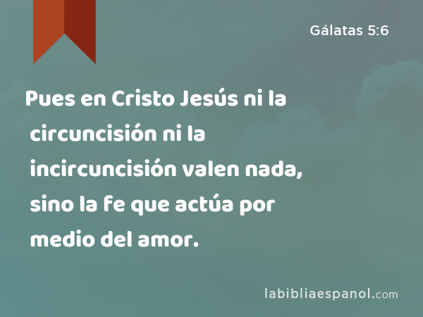 Pues en Cristo Jesús ni la circuncisión ni la incircuncisión valen nada, sino la fe que actúa por medio del amor. - Gálatas 5:6
