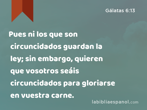 Pues ni los que son circuncidados guardan la ley; sin embargo, quieren que vosotros seáis circuncidados para gloriarse en vuestra carne. - Gálatas 6:13