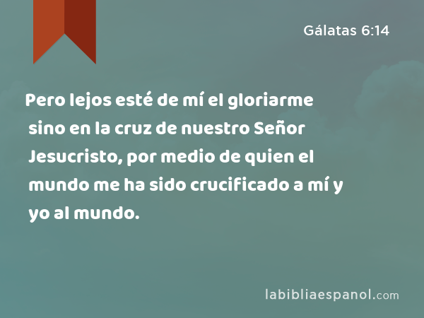 Pero lejos esté de mí el gloriarme sino en la cruz de nuestro Señor Jesucristo, por medio de quien el mundo me ha sido crucificado a mí y yo al mundo. - Gálatas 6:14