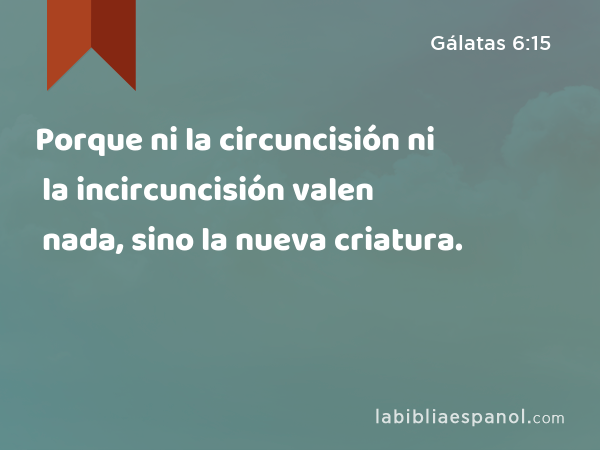 Porque ni la circuncisión ni la incircuncisión valen nada, sino la nueva criatura. - Gálatas 6:15
