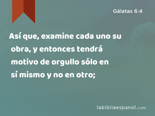 Así que, examine cada uno su obra, y entonces tendrá motivo de orgullo sólo en sí mismo y no en otro; - Gálatas 6:4