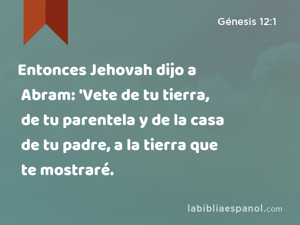 Entonces Jehovah dijo a Abram: 'Vete de tu tierra, de tu parentela y de la casa de tu padre, a la tierra que te mostraré. - Génesis 12:1