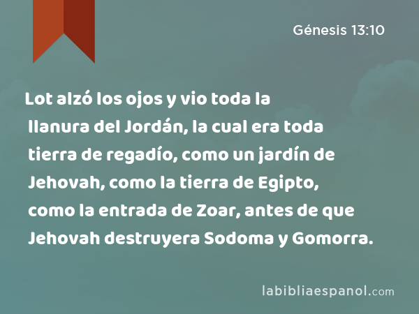 Lot alzó los ojos y vio toda la llanura del Jordán, la cual era toda tierra de regadío, como un jardín de Jehovah, como la tierra de Egipto, como la entrada de Zoar, antes de que Jehovah destruyera Sodoma y Gomorra. - Génesis 13:10