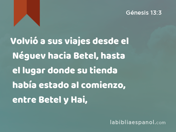 Volvió a sus viajes desde el Néguev hacia Betel, hasta el lugar donde su tienda había estado al comienzo, entre Betel y Hai, - Génesis 13:3