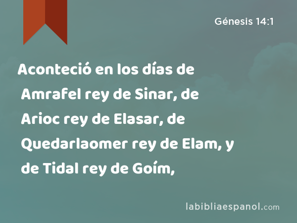 Aconteció en los días de Amrafel rey de Sinar, de Arioc rey de Elasar, de Quedarlaomer rey de Elam, y de Tidal rey de Goím, - Génesis 14:1