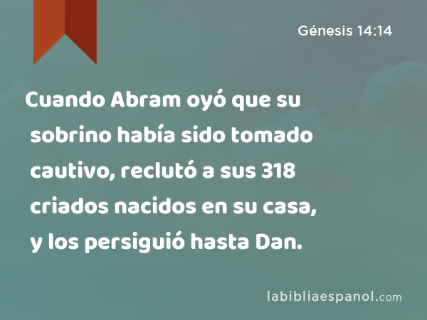 Cuando Abram oyó que su sobrino había sido tomado cautivo, reclutó a sus 318 criados nacidos en su casa, y los persiguió hasta Dan. - Génesis 14:14