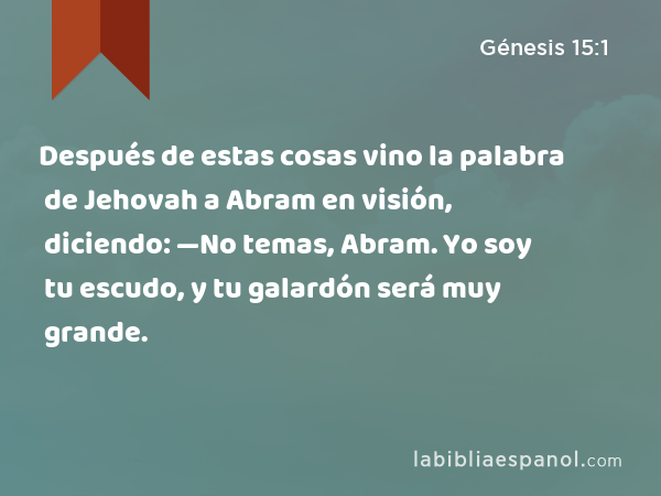 Después de estas cosas vino la palabra de Jehovah a Abram en visión, diciendo: —No temas, Abram. Yo soy tu escudo, y tu galardón será muy grande. - Génesis 15:1