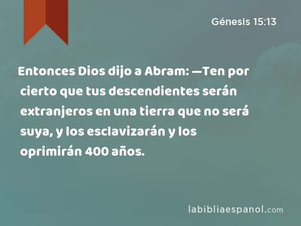 Entonces Dios dijo a Abram: —Ten por cierto que tus descendientes serán extranjeros en una tierra que no será suya, y los esclavizarán y los oprimirán 400 años. - Génesis 15:13