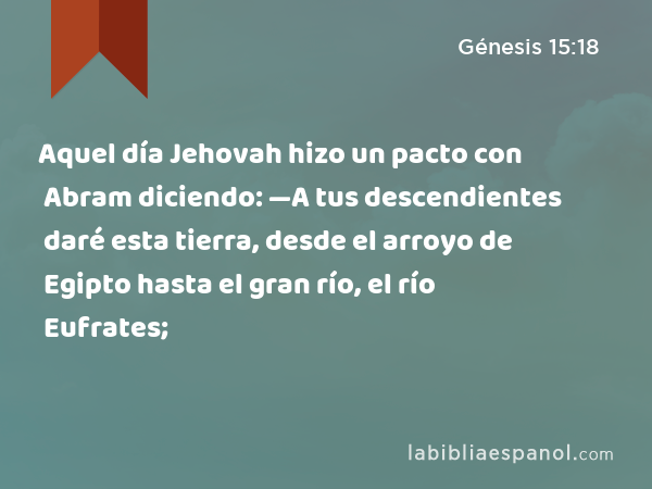 Aquel día Jehovah hizo un pacto con Abram diciendo: —A tus descendientes daré esta tierra, desde el arroyo de Egipto hasta el gran río, el río Eufrates; - Génesis 15:18