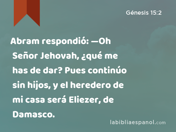 Abram respondió: —Oh Señor Jehovah, ¿qué me has de dar? Pues continúo sin hijos, y el heredero de mi casa será Eliezer, de Damasco. - Génesis 15:2