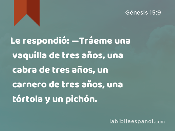 Le respondió: —Tráeme una vaquilla de tres años, una cabra de tres años, un carnero de tres años, una tórtola y un pichón. - Génesis 15:9