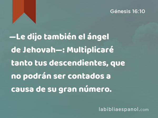 —Le dijo también el ángel de Jehovah—: Multiplicaré tanto tus descendientes, que no podrán ser contados a causa de su gran número. - Génesis 16:10