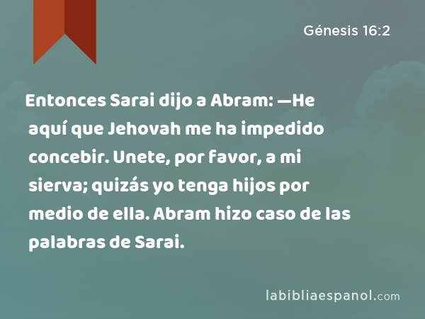 Entonces Sarai dijo a Abram: —He aquí que Jehovah me ha impedido concebir. Unete, por favor, a mi sierva; quizás yo tenga hijos por medio de ella. Abram hizo caso de las palabras de Sarai. - Génesis 16:2