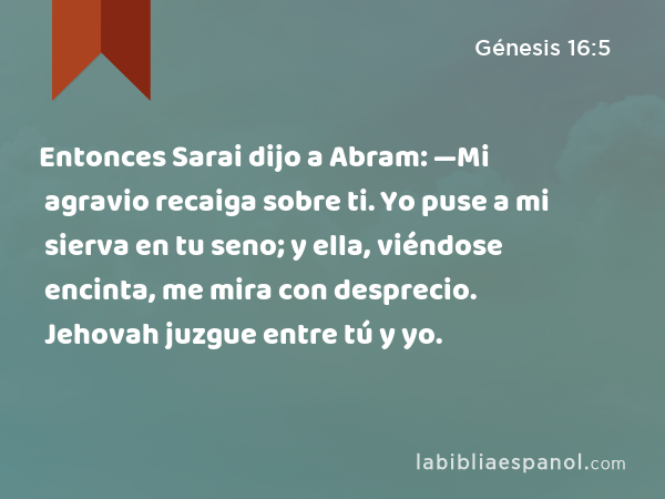 Entonces Sarai dijo a Abram: —Mi agravio recaiga sobre ti. Yo puse a mi sierva en tu seno; y ella, viéndose encinta, me mira con desprecio. Jehovah juzgue entre tú y yo. - Génesis 16:5