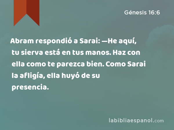 Abram respondió a Sarai: —He aquí, tu sierva está en tus manos. Haz con ella como te parezca bien. Como Sarai la afligía, ella huyó de su presencia. - Génesis 16:6