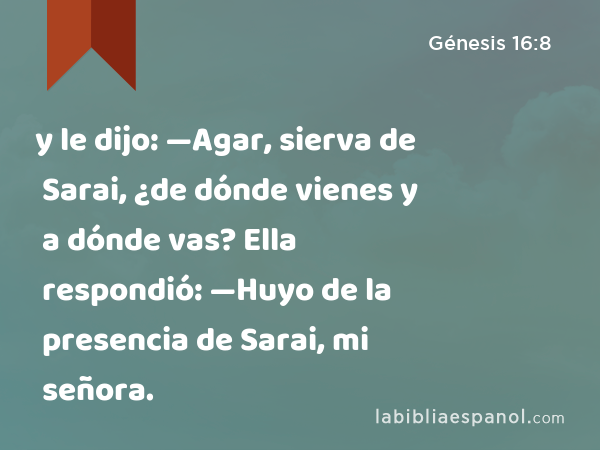 y le dijo: —Agar, sierva de Sarai, ¿de dónde vienes y a dónde vas? Ella respondió: —Huyo de la presencia de Sarai, mi señora. - Génesis 16:8