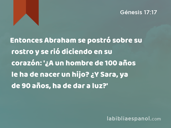 Entonces Abraham se postró sobre su rostro y se rió diciendo en su corazón: '¿A un hombre de 100 años le ha de nacer un hijo? ¿Y Sara, ya de 90 años, ha de dar a luz?' - Génesis 17:17