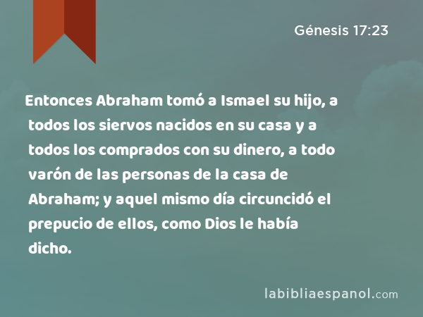 Entonces Abraham tomó a Ismael su hijo, a todos los siervos nacidos en su casa y a todos los comprados con su dinero, a todo varón de las personas de la casa de Abraham; y aquel mismo día circuncidó el prepucio de ellos, como Dios le había dicho. - Génesis 17:23