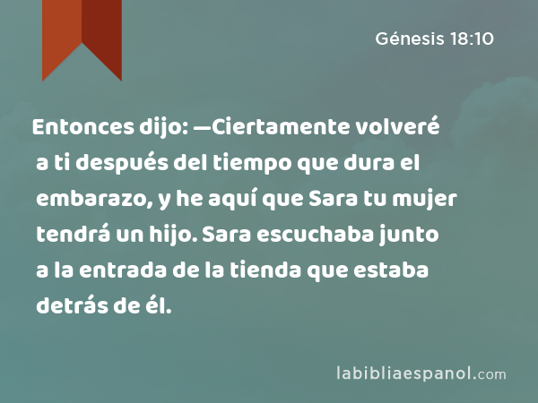 Entonces dijo: —Ciertamente volveré a ti después del tiempo que dura el embarazo, y he aquí que Sara tu mujer tendrá un hijo. Sara escuchaba junto a la entrada de la tienda que estaba detrás de él. - Génesis 18:10