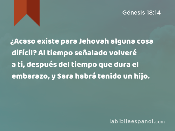 ¿Acaso existe para Jehovah alguna cosa difícil? Al tiempo señalado volveré a ti, después del tiempo que dura el embarazo, y Sara habrá tenido un hijo. - Génesis 18:14