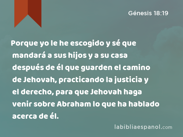 Porque yo le he escogido y sé que mandará a sus hijos y a su casa después de él que guarden el camino de Jehovah, practicando la justicia y el derecho, para que Jehovah haga venir sobre Abraham lo que ha hablado acerca de él. - Génesis 18:19