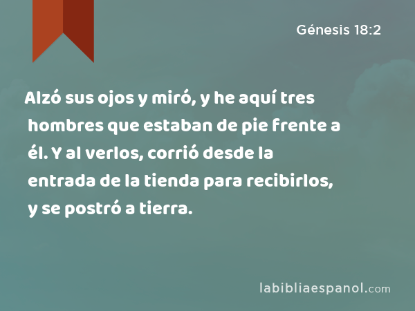 Alzó sus ojos y miró, y he aquí tres hombres que estaban de pie frente a él. Y al verlos, corrió desde la entrada de la tienda para recibirlos, y se postró a tierra. - Génesis 18:2