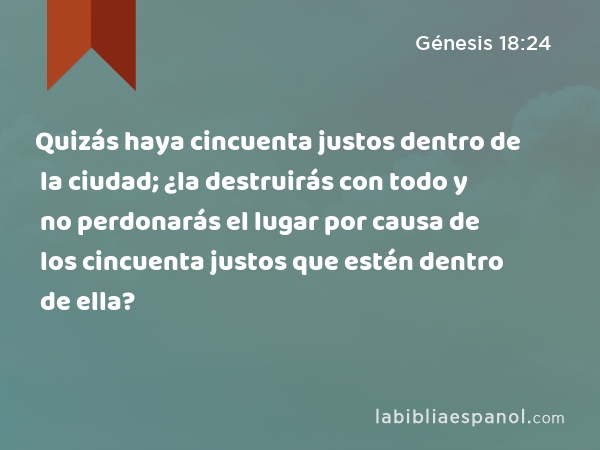 Quizás haya cincuenta justos dentro de la ciudad; ¿la destruirás con todo y no perdonarás el lugar por causa de los cincuenta justos que estén dentro de ella? - Génesis 18:24