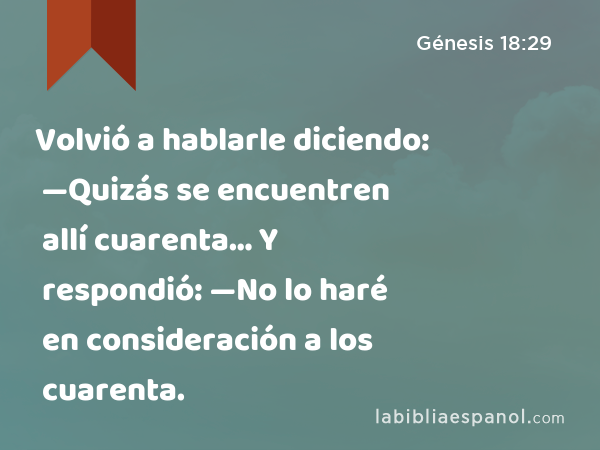 Volvió a hablarle diciendo: —Quizás se encuentren allí cuarenta… Y respondió: —No lo haré en consideración a los cuarenta. - Génesis 18:29